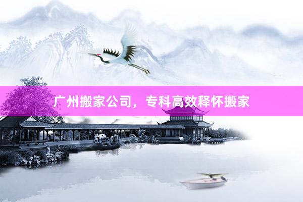 广州搬家公司，专科高效释怀搬家