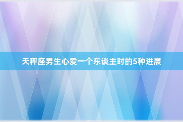 天秤座男生心爱一个东谈主时的5种进展