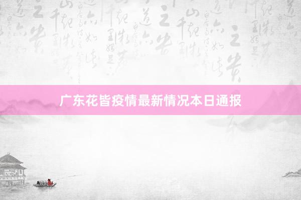 广东花皆疫情最新情况本日通报
