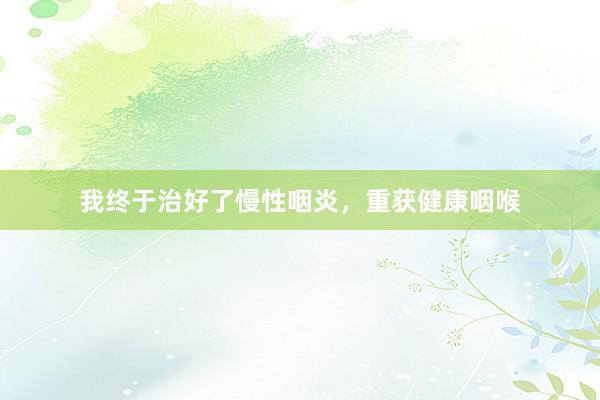 我终于治好了慢性咽炎，重获健康咽喉
